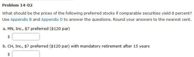 Problem 14-02
What should be the prices of the following preferred stocks if comparable securities yield 8 percent?
Use Appendix B and Appendix D to answer the questions. Round your answers to the nearest cent.
a. MN, Inc., $7 preferred ($120 par)
b. CH, Inc., $7 preferred ($120 par) with mandatory retirement after 15 years
$