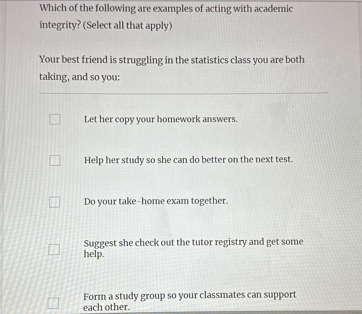 Which of the following are examples of acting with academic
integrity? (Select all that apply)
Your best friend is struggling in the statistics class you are both
taking, and so you:
Let her copy your homework answers.
Help her study so she can do better on the next test.
Do your take-home exam together.
Suggest she check out the tutor registry and get some
help.
Form a study group so your classmates can support
each other.