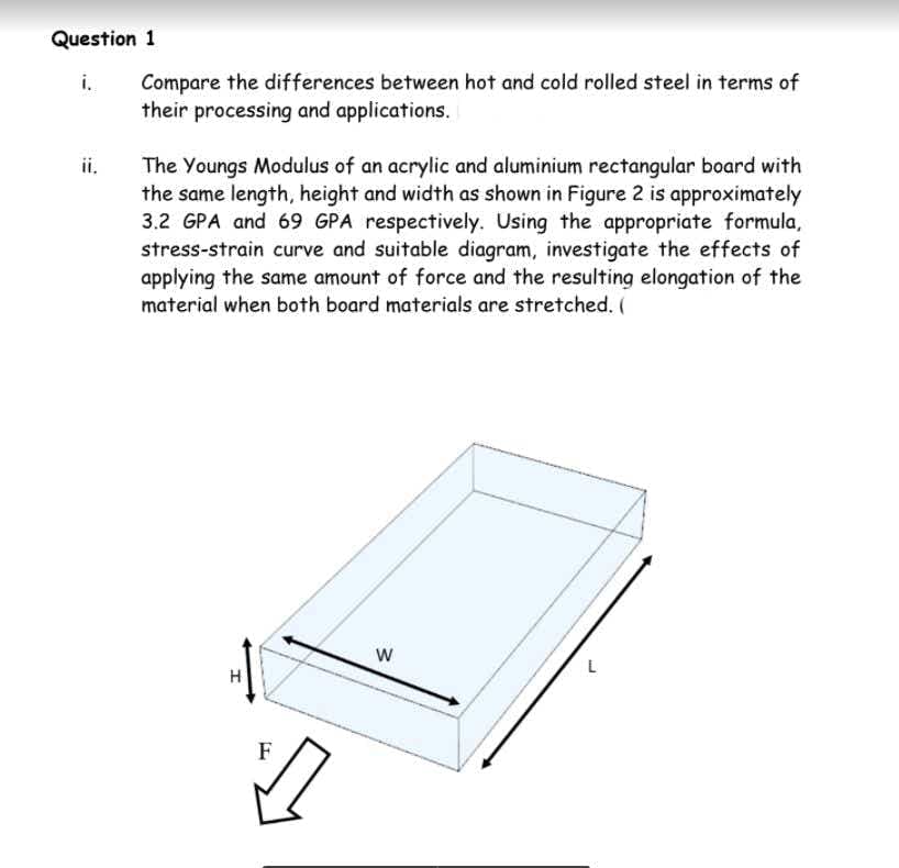 Question 1
i.
Compare the differences between hot and cold rolled steel in terms of
their processing and applications.
ii.
The Youngs Modulus of an acrylic and aluminium rectangular board with
the same length, height and width as shown in Figure 2 is approximately
3.2 GPA and 69 GPA respectively. Using the appropriate formula,
stress-strain curve and suitable diagram, investigate the effects of
applying the same amount of force and the resulting elongation of the
material when both board materials are stretched. (
L
H.
F
