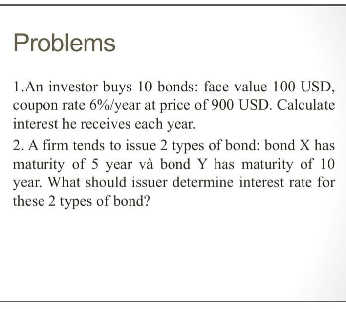 Problems
1.An investor buys 10 bonds: face value 100 USD,
coupon rate 6%/year at price of 900 USD. Calculate
interest he receives each year.
2. A firm tends to issue 2 types of bond: bond X has
maturity of 5 year và bond Y has maturity of 10
year. What should issuer determine interest rate for
these 2 types of bond?