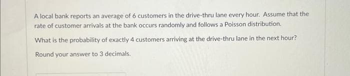 A local bank reports an average of 6 customers in the drive-thru lane every hour. Assume that the
rate of customer arrivals at the bank occurs randomly and follows a Poisson distribution.
What is the probability of exactly 4 customers arriving at the drive-thru lane in the next hour?
Round your answer to 3 decimals.