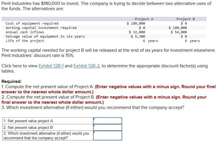 Perit Industries has $180,000 to invest. The company is trying to decide between two alternative uses of
the funds. The alternatives are:
Cost of equipment required
Working capital investment required
Annual cash inflows
Salvage value of equipment in six years
Life of the project
$ 180,000
Project A
$ 0
Project B
$ 0
$ 180,000
$ 32,000
$ 9,300
$ 54,000
6 years
$ 0
6 years
The working capital needed for project B will be released at the end of six years for investment elsewhere.
Perit Industries' discount rate is 15%.
Click here to view Exhibit 12B-1 and Exhibit 12B-2, to determine the appropriate discount factor(s) using
tables.
Required:
1. Compute the net present value of Project A. (Enter negative values with a minus sign. Round your final
answer to the nearest whole dollar amount.)
2. Compute the net present value of Project B. (Enter negative values with a minus sign. Round your
final answer to the nearest whole dollar amount.)
3. Which investment alternative (if either) would you recommend that the company accept?
1. Net present value project A
2. Net present value project B
3. Which investment alternative (if either) would you
recommend that the company accept?