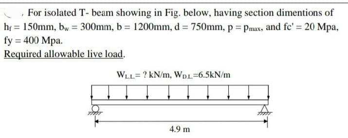 , For isolated T- beam showing in Fig. below, having section dimentions of
hf 150mm, bw = 300mm, b = 1200mm, d = 750mm, p = Pmax, and fc' = 20 Mpa,
fy = 400 Mpa.
Required allowable live load.
WLL? kN/m, WD.L.-6.5kN/m
4.9 m