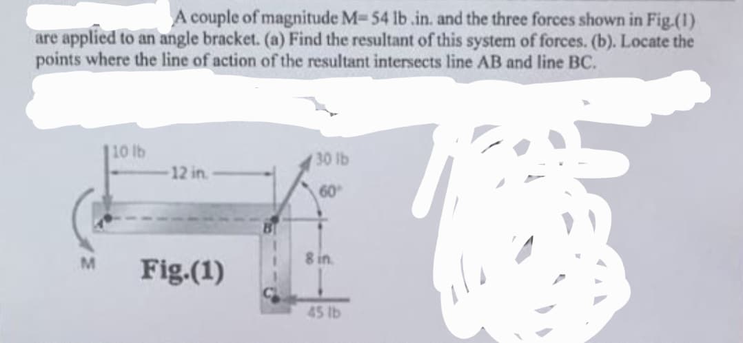 A couple of magnitude M-54 lb .in. and the three forces shown in Fig.(1)
are applied to an angle bracket. (a) Find the resultant of this system of forces. (b). Locate the
points where the line of action of the resultant intersects line AB and line BC.
M
10 lb
12 in.
Fig.(1)
30 lb
60
8 in.
45 lb