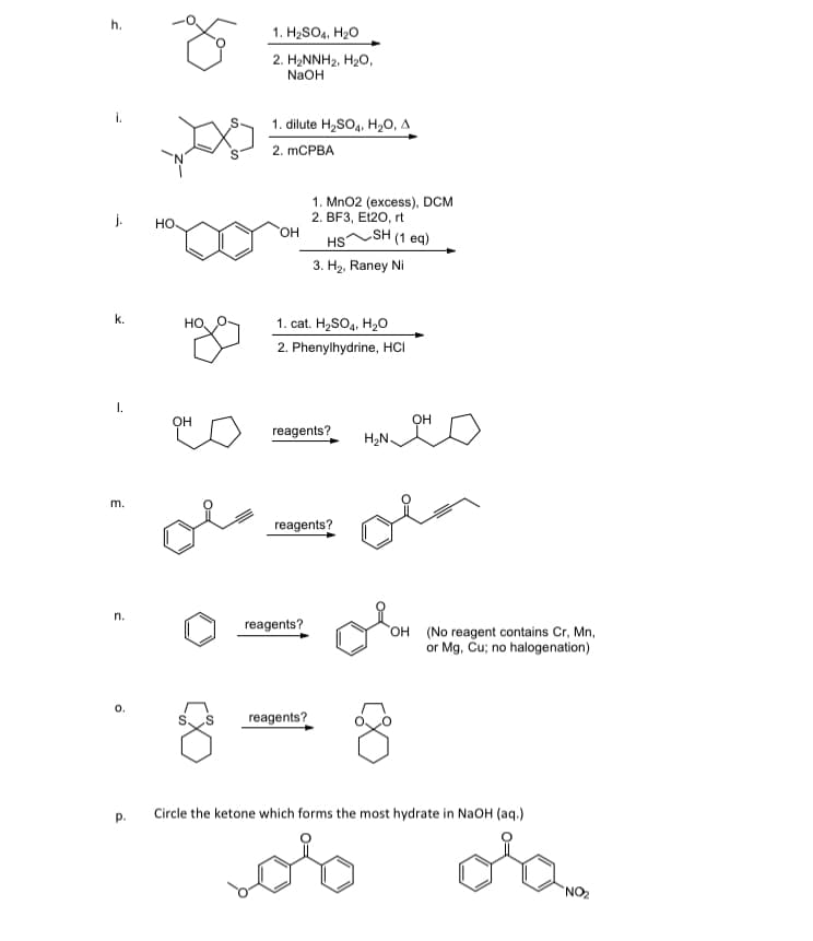 h.
1. H2SO4, H20
2. H2NNH2, H2O,
NaOH
i.
1. dilute H,SO4, H20, A
2. MCPBA
1. Mn02 (excess), DCM
2. BF3, Et20, rt
SH (1 eq)
j.
но.
ОН
HS
3. H2, Raney Ni
k.
1. cat. H2SO4, H20
но
2. Phenylhydrine, HCI
I.
Он
он
reagents?
H2N.
m.
reagents?
n.
reagents?
OH (No reagent contains Cr, Mn,
or Mg, Ču; no halogenation)
reagents?
Circle the ketone which forms the most hydrate in NaOH (aq.)
p.
NO2
