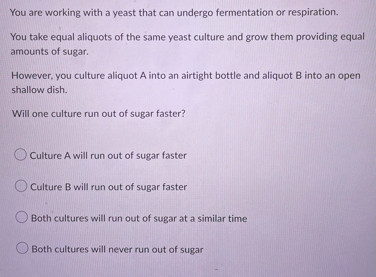 You are working with a yeast that can undergo fermentation or respiration.
You take equal aliquots of the same yeast culture and grow them providing equal
amounts of sugar.
However, you culture aliquot A into an airtight bottle and aliquot B into an open
shallow dish.
Will one culture run out of sugar faster?
Culture A will run out of sugar faster
Culture B will run out of sugar faster
Both cultures will run out of sugar at a similar time
Both cultures will never run out of sugar