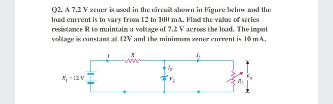 Q2. A 7.2 V zener is used in the circuit shown in Figure below and the
load current is to vary from 12 to 100 mA. Find the value of series
resistance R to maintain a voltage of 7.2 V across the load. The input
voltage is constant at 12V and the minimum zener current is 10 mA.
win
IL
R
Iz
E = 12 V
RL

