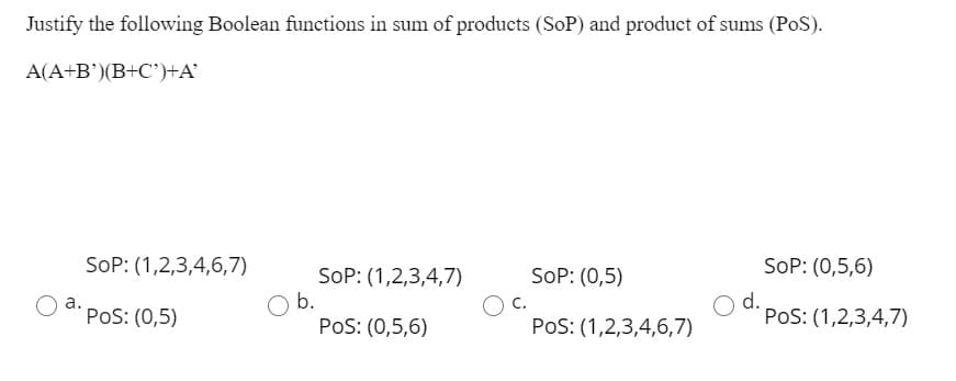 Justify the following Boolean functions in sum of products (SoP) and product of sums (PoS).
A(A+B')(B+C')+A'
SoP: (1,2,3,4,6,7)
SoP: (0,5,6)
SoP: (1,2,3,4,7)
O b.
PoS: (0,5,6)
SoP: (0,5)
d.
PoS: (1,2,3,4,7)
a.
C.
PoS: (0,5)
PoS: (1,2,3,4,6,7)
