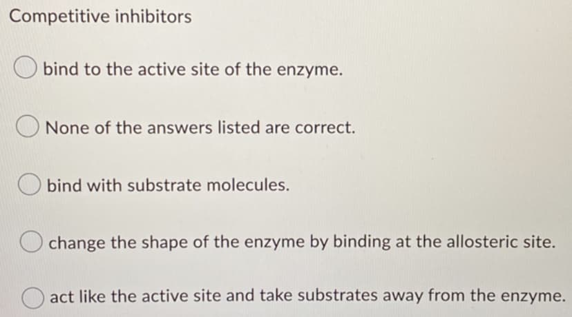 Competitive inhibitors
bind to the active site of the enzyme.
None of the answers listed are correct.
bind with substrate molecules.
change the shape of the enzyme by binding at the allosteric site.
O act like the active site and take substrates away from the enzyme.