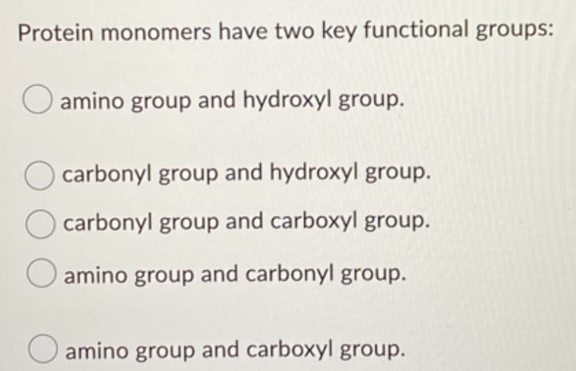 Protein monomers have two key functional groups:
amino group and hydroxyl group.
carbonyl group and hydroxyl group.
carbonyl group and carboxyl group.
amino group and carbonyl group.
O amino group and carboxyl group.