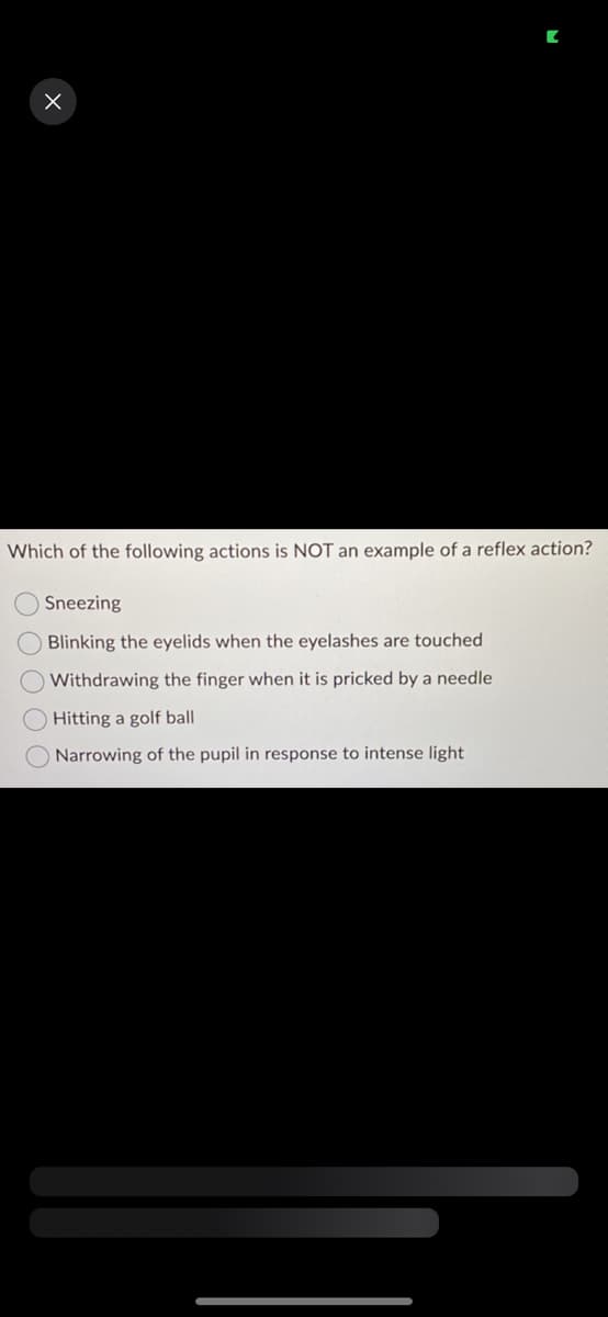 X
Which of the following actions is NOT an example of a reflex action?
Sneezing
Blinking the eyelids when the eyelashes are touched
O Withdrawing the finger when it is pricked by a needle
Hitting a golf ball
Narrowing of the pupil in response to intense light