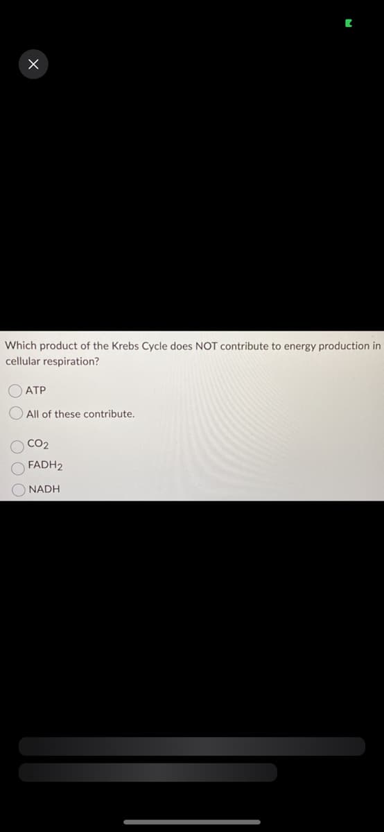 X
Which product of the Krebs Cycle does NOT contribute to energy production in
cellular respiration?
ATP
All of these contribute.
CO2
FADH2
NADH