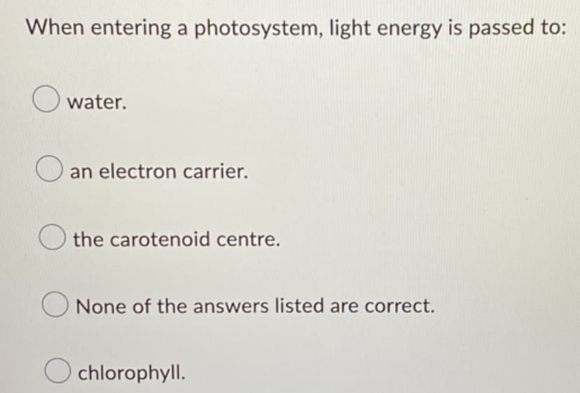 When entering a photosystem, light energy is passed to:
water.
an electron carrier.
the carotenoid centre.
None of the answers listed are correct.
Ochlorophyll.