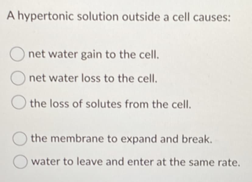 A hypertonic solution outside a cell causes:
O net water gain to the cell.
Onet water loss to the cell.
O the loss of solutes from the cell.
the membrane to expand and break.
water to leave and enter at the same rate.