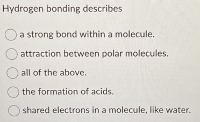 Hydrogen bonding describes
a strong bond within a molecule.
attraction between polar molecules.
all of the above.
the formation of acids.
shared electrons in a molecule, like water.