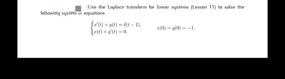 Use the Laplace transform for linear systems (Lesson 11) to solve the
following system of equations
[x' (t) + y(t) = S(t-1),
x(t) + y(t) = 0,
x(0) = y(0) = -1.