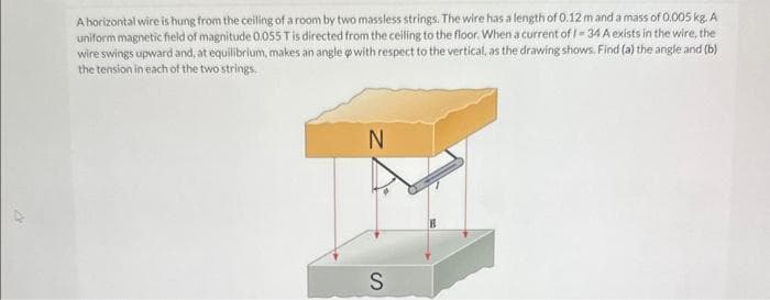 A horizontal wire is hung from the ceiling of a room by two massless strings. The wire has a length of 0.12 m and a mass of 0.005 kg. A
uniform magnetic field of magnitude 0.055 T is directed from the ceiling to the floor. When a current of 1-34 A exists in the wire, the
wire swings upward and, at equilibrium, makes an angle op with respect to the vertical, as the drawing shows. Find (a) the angle and (b)
the tension in each of the two strings.
N
S