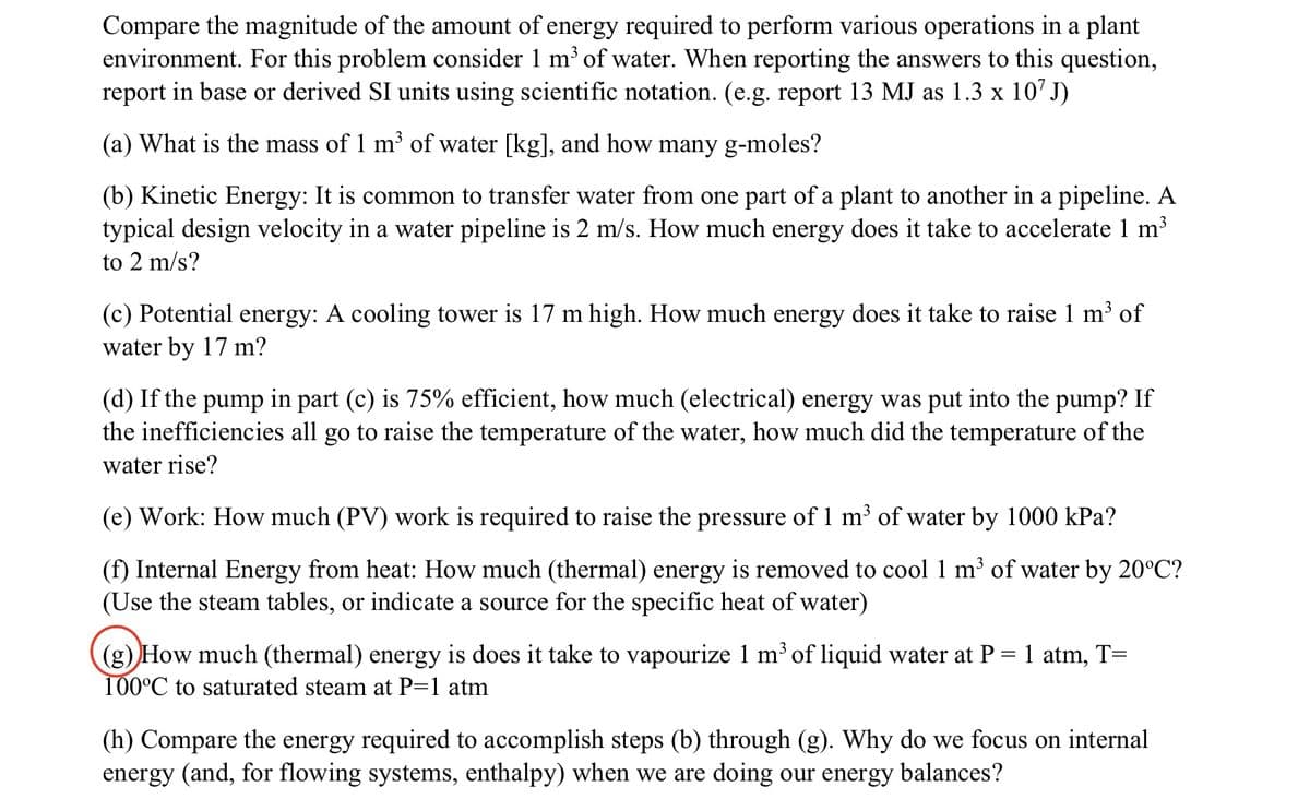 Compare the magnitude of the amount of energy required to perform various operations in a plant
environment. For this problem consider 1 m³ of water. When reporting the answers to this question,
report in base or derived SI units using scientific notation. (e.g. report 13 MJ as 1.3 x 107 J)
(a) What is the mass of 1 m³ of water [kg], and how many g-moles?
(b) Kinetic Energy: It is common to transfer water from one part of a plant to another in a pipeline. A
typical design velocity in a water pipeline is 2 m/s. How much energy does it take to accelerate 1 m³
to 2 m/s?
(c) Potential energy: A cooling tower is 17 m high. How much energy does it take to raise 1 m³ of
water by 17 m?
(d) If the pump in part (c) is 75% efficient, how much (electrical) energy was put into the pump? If
the inefficiencies all go to raise the temperature of the water, how much did the temperature of the
water rise?
(e) Work: How much (PV) work is required to raise the pressure of 1 m³ of water by 1000 kPa?
(f) Internal Energy from heat: How much (thermal) energy is removed to cool 1 m³ of water by 20°C?
(Use the steam tables, or indicate a source for the specific heat of water)
(g) How much (thermal) energy is does it take to vapourize 1 m³ of liquid water at P = 1 atm, T=
100°C to saturated steam at P=1 atm
(h) Compare the energy required to accomplish steps (b) through (g). Why do we focus on internal
energy (and, for flowing systems, enthalpy) when we are doing our energy balances?