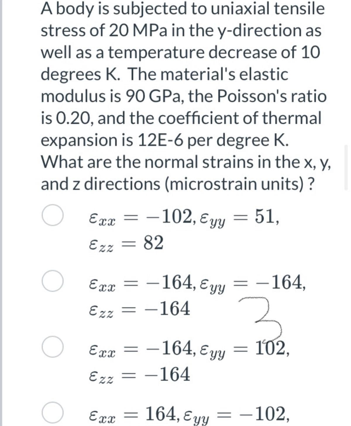 A body is subjected to uniaxial tensile
stress of 20 MPa in the y-direction as
well as a temperature decrease of 10
degrees K. The material's elastic
modulus is 90 GPa, the Poisson's ratio
is 0.20, and the coefficient of thermal
expansion is 12E-6 per degree K.
What are the normal strains in the x, y,
and z directions (microstrain units) ?
Exx
–102, ɛyy = 51,
Ezz
82
-164, ɛ yy
-164,
Exx
%3D
Ezz
-164
-164, E yy
102,
Exx =
Ezz = -164
164, E yy
- -102,
Exx
