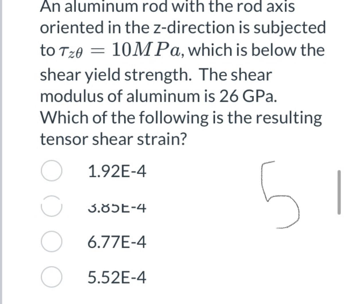 An aluminum rod with the rod axis
oriented in the z-direction is subjected
to T20 = 10M Pa,which is below the
shear yield strength. The shear
modulus of aluminum is 26 GPa.
Which of the following is the resulting
tensor shear strain?
1.92E-4
U 3.85E-4
6.77E-4
O 5.52E-4
