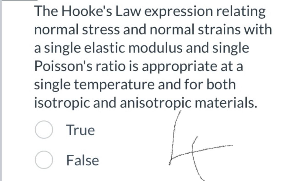 The Hooke's Law expression relating
normal stress and normal strains with
a single elastic modulus and single
Poisson's ratio is appropriate at a
single temperature and for both
isotropic and anisotropic materials.
O True
O False
