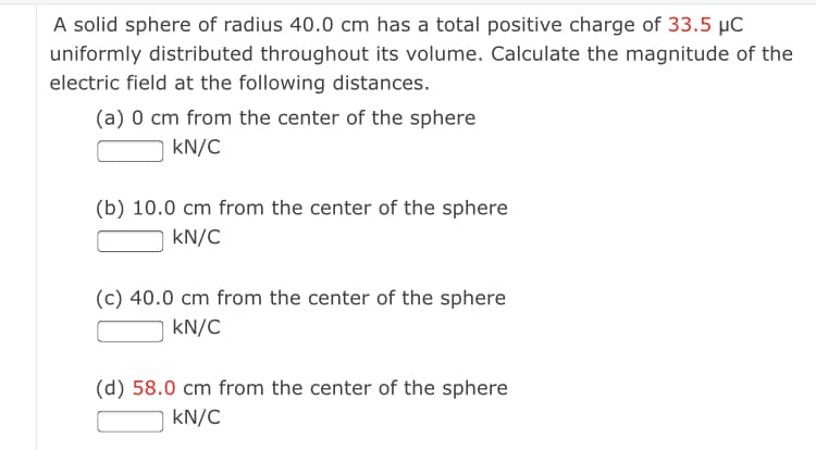 A solid sphere of radius 40.0 cm has a total positive charge of 33.5 µC
uniformly distributed throughout its volume. Calculate the magnitude of the
electric field at the following distances.
(a) 0 cm from the center of the sphere
kN/C
(b) 10.0 cm from the center of the sphere
kN/C
(c) 40.0 cm from the center of the sphere
kN/C
(d) 58.0 cm from the center of the sphere
kN/C
