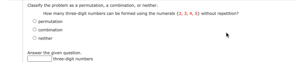 Classify the problem as a permutation, a combination, or neither.
How many three-digit numbers can be formed using the numerals {2, 3, 4, 5} without repetition?
permutation
combination
neither
Answer the given question.
three-digit numbers
