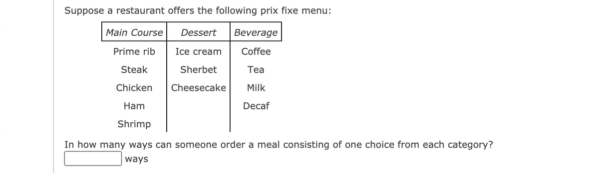 Suppose a restaurant offers the following prix fixe menu:
Main Course
Dessert
Beverage
Prime rib
Ice cream
Coffee
Steak
Sherbet
Теа
Chicken
Cheesecake
Milk
Ham
Decaf
Shrimp
In how many ways can someone order a meal consisting of one choice from each category?
ways
