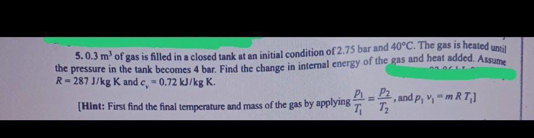5.0.3 m³ of gas is filled in a closed tank at an initial condition of 2.75 bar and 40°C. The gas is heated until
the pressure in the tank becomes 4 bar. Find the change in internal energy of the gas and heat added. Assume
R=287 J/kg K and c, = 0.72 kJ/kg K.
[Hint: First find the final temperature and mass of the gas by applying
P₁_P₂
T₁ T₂
-, and p₁ v₁ = m RT₁]