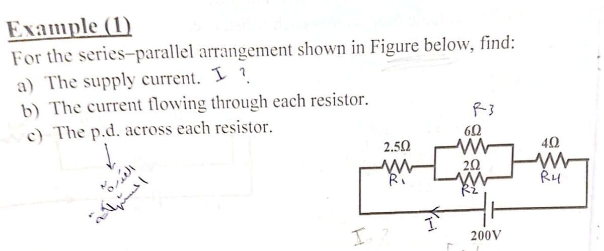 Eлample (1)
For the series-parallel arrangement shown in Figure below, find:
a) The supply current. I ?.
b) The current flowing through each resistor.
c) The p.d. across each resistor.
R3
2.50
40
Ri
R4
RE
I ?
200V
