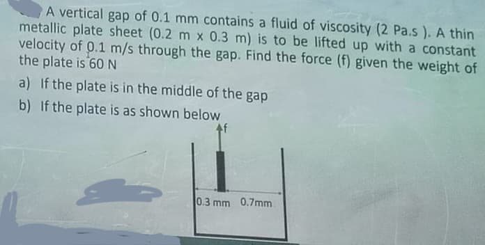 A vertical gap of 0.1 mm contains a fluid of viscosity (2 Pa.s). A thin
metallic plate sheet (0.2 m x 0.3 m) is to be lifted up with a constant
velocity of 0.1 m/s through the gap. Find the force (f) given the weight of
the plate is 60 N
a) If the plate is in the middle of the gap
b) If the plate is as shown below
4f
0.3 mm 0.7mm