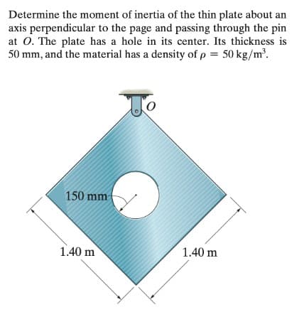 Determine the moment of inertia of the thin plate about an
axis perpendicular to the page and passing through the pin
at O. The plate has a hole in its center. Its thickness is
50 mm, and the material has a density of p = 50 kg/m³.
To
150 mm
1.40 m
1.40 m