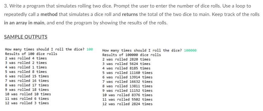 3. Write a program that simulates rolling two dice. Prompt the user to enter the number of dice rolls. Use a loop to
repeatedly call a method that simulates a dice roll and returns the total of the two dice to main. Keep track of the rolls
in an array in main, and end the program by showing the results of the rolls.
SAMPLE OUTPUTS
How many times should I roll the dice? 100
Results of 100 dice rolls
How many times should I roll the dice? 100000
Results of 100000 dice rolls
2 was rolled 4 times
3 was rolled 2 times
4 was rolled 1 times
5 was rolled 8 times
6 was rolled 15 times
7 was rolled 16 times
8 was rolled 17 times
9 was rolled 18 times
10 was rolled 10 times
11 was rolled 6 times
12 was rolled 3 times
2 was rolled 2820 times
3 was rolled 5624 times
4 was rolled 8185 times
5 was rolled 11160 times
6 was rolled 13914 times
7 was rolled 16632 times
8 was rolled 13811 times
9 was rolled 11152 times
10 was rolled 8376 times
11 was rolled 5502 times
12 was rolled 2824 times
