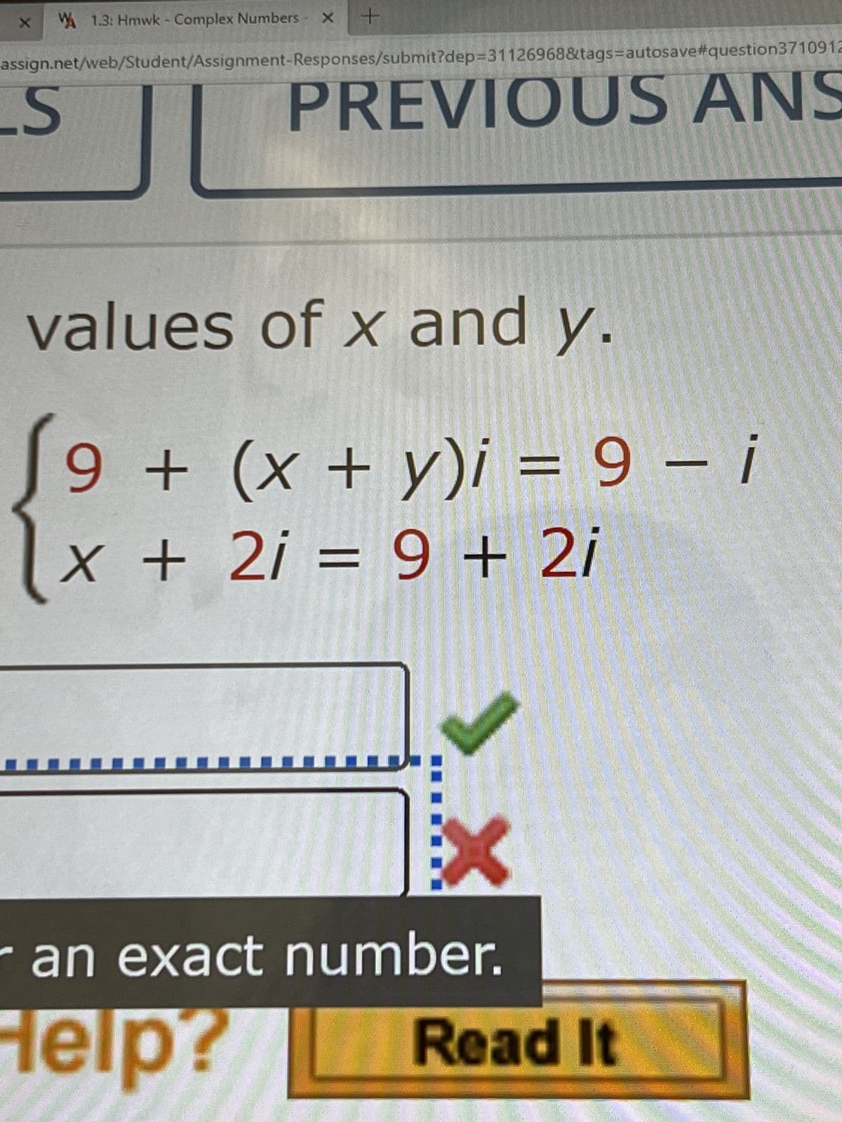 X
1.3: Hmwk - Complex Numbers
S
X
+
assign.net/web/Student/Assignment-Responses/submit?dep=31126968&tags=autosave#question3710912
PREVIOUS ANS
values of x and y.
9 + (x + y)i = 9 - i
X + 2i = 9 + 2i
an exact number.
Help?
Read It