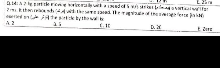 E. 25 m
Q.14: A 2-kg particle moving horizontally with a speed of 5 m/s strikes ( ) a vertical wall for
2 ms. It then rebounds () with the same speed. The magnitude of the average force (in kN)
exerted on (k ) the particle by the wall is:
А. 2
B. 5
С. 10
D. 20
E. Zero
