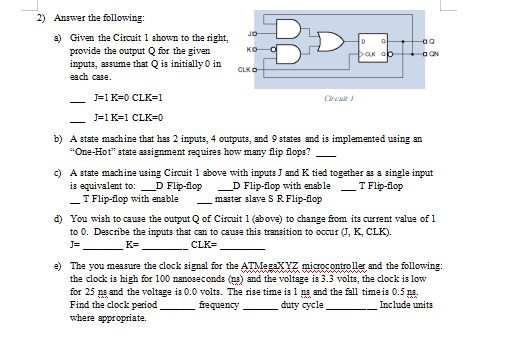 BDE
2) Answer the following:
JO
a) Given the Circuit 1 shown to the right,
provide the output Q for the given
inputs, assume that Q is initially 0 in
each case.
ко-
DaK op
I a ON
CLKO
J=1 K=0 CLK=1
J=1 K=1 CLK=D0
b) A state machine that has 2 inputs, 4 outputs, and 9 states and is implemented using an
"One-Hot" state assignment requires how many flip flops?
c) A state machine using Circuit 1 above with inputs J and K tied together as a single input
T Flip-flop
D Flip-flop with enable
master slave S R Flip-flop
is equivalent to: D Flip-flop
-
_T Flip-flop with enable
d) You wish to cause the output Q of Circuit 1 (above) to change from its current value of 1
to 0. Describe the inputs that can to cause this transition to occur (J, K, CLK).
CLK=
J=
K=
e) The you measure the clock signal for the ATMegaxYZ microcontroller and the following:
the clock is high for 100 nanoseconds (ns) and the voltage is 3.3 volts, the clock is low
for 25 na and the voltage is 0.0 volts. The rise time is 1 ns and the fall timeis 0.5 ns.
Find the clock period
where appropriate.
frequency
duty cycle
Include units
