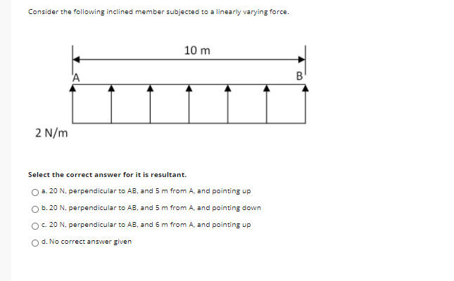 Consider the following inclined member subjected to a linearly varying force.
10 m
'A
B
2 N/m
Select the correct answer for it is resultant.
O a. 20 N. perpendicular to AB, and 5 m from A, and pointing up
O b. 20 N. perpendicular to AB, and 5 m from A, and pointing down
O. 20 N, perpendicular to AB, and 6 m from A, and pointing up
O d. No correct answer given
