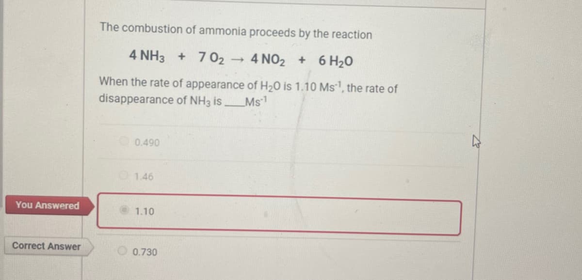 You Answered
Correct Answer
The combustion of ammonia proceeds by the reaction
4 NH3 + 70₂
4 NO₂ + 6H₂O
When the rate of appearance of H₂O is 1.10 Ms¹, the rate of
disappearance of NH3 is______Ms¹
0.490
1.46
1.10
0.730