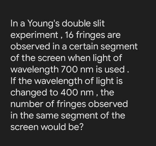 In a Young's double slit
experiment, 16 fringes are
observed in a certain segment
of the screen when light of
wavelength 700 nm is used.
If the wavelength of light is
changed to 400 nm , the
number of fringes observed
in the same segment of the
screen would be?
