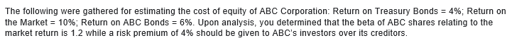 The following were gathered for estimating the cost of equity of ABC Corporation: Return on Treasury Bonds = 4%; Return on
the Market = 10%; Return on ABC Bonds = 6%. Upon analysis, you determined that the beta of ABC shares relating to the
market return is 1.2 while a risk premium of 4% should be given to ABC's investors over its creditors.
