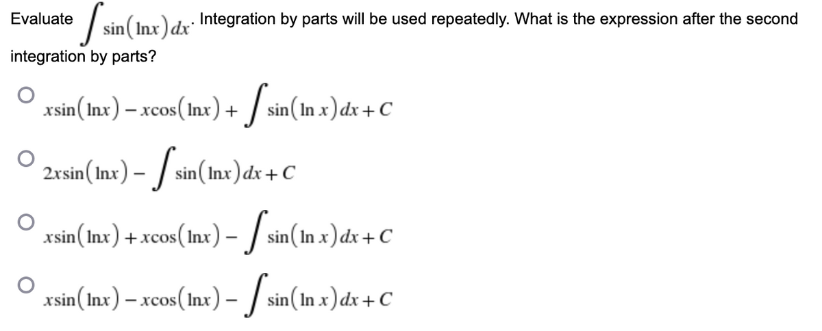 Evaluate
[sin (Inx) dx Integration by parts will be used repeatedly. What is the expression after the second
integration by parts?
xsin (Inx) – xcos (Inx) + sin(In x) dx + C
2xsin (Inx) - sin(Inx) dx + C
xsin (Inx) + xcos(lnx) – 【 sin(In x) dx + C
xsin (Inx) − xcos(Inx) − ſ sin (In x)dx+C
-
-