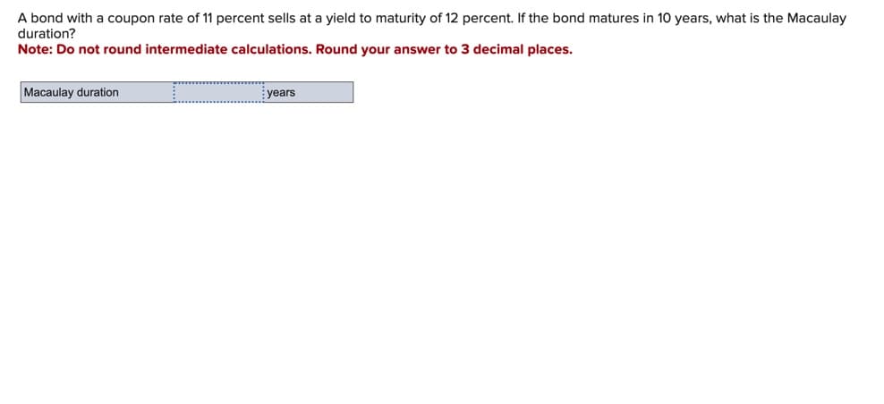 A bond with a coupon rate of 11 percent sells at a yield to maturity of 12 percent. If the bond matures in 10 years, what is the Macaulay
duration?
Note: Do not round intermediate calculations. Round your answer to 3 decimal places.
Macaulay duration
years