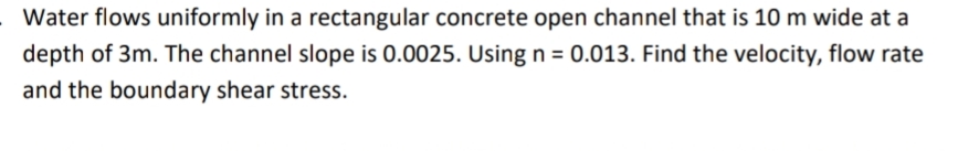 Water flows uniformly in a rectangular concrete open channel that is 10 m wide at a
depth of 3m. The channel slope is 0.0025. Using n = 0.013. Find the velocity, flow rate
and the boundary shear stress.

