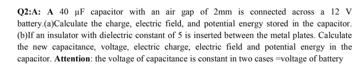 Q2:A: A 40 uF capacitor with an air gap of 2mm is connected across a 12 V
battery.(a)Calculate the charge, electric field, and potential energy stored in the capacitor.
(b)If an insulator with dielectric constant of 5 is inserted between the metal plates. Calculate
the new capacitance, voltage, electric charge, electric field and potential energy in the
capacitor. Attention: the voltage of capacitance is constant in two cases =voltage of battery
