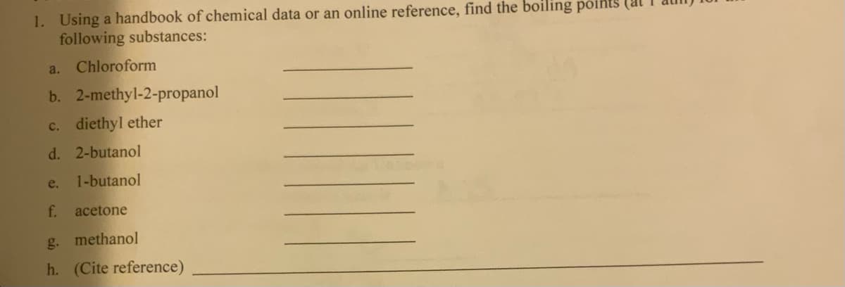 1. Using a handbook of chemical data or an online reference, find the boiling points (at
following substances:
Chloroform
a.
b. 2-methyl-2-propanol
c. diethyl ether
d. 2-butanol
e.
1-butanol
f.
acetone
g. methanol
h. (Cite reference)
