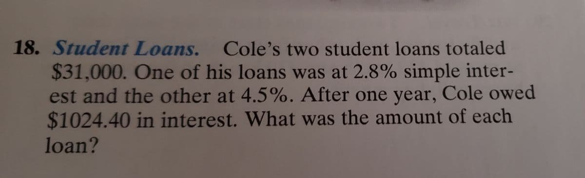 18. Student Loans. Cole's two student loans totaled
$31,000. One of his loans was at 2.8% simple inter-
est and the other at 4.5%. After one year, Cole owed
$1024.40 in interest. What was the amount of each
loan?
