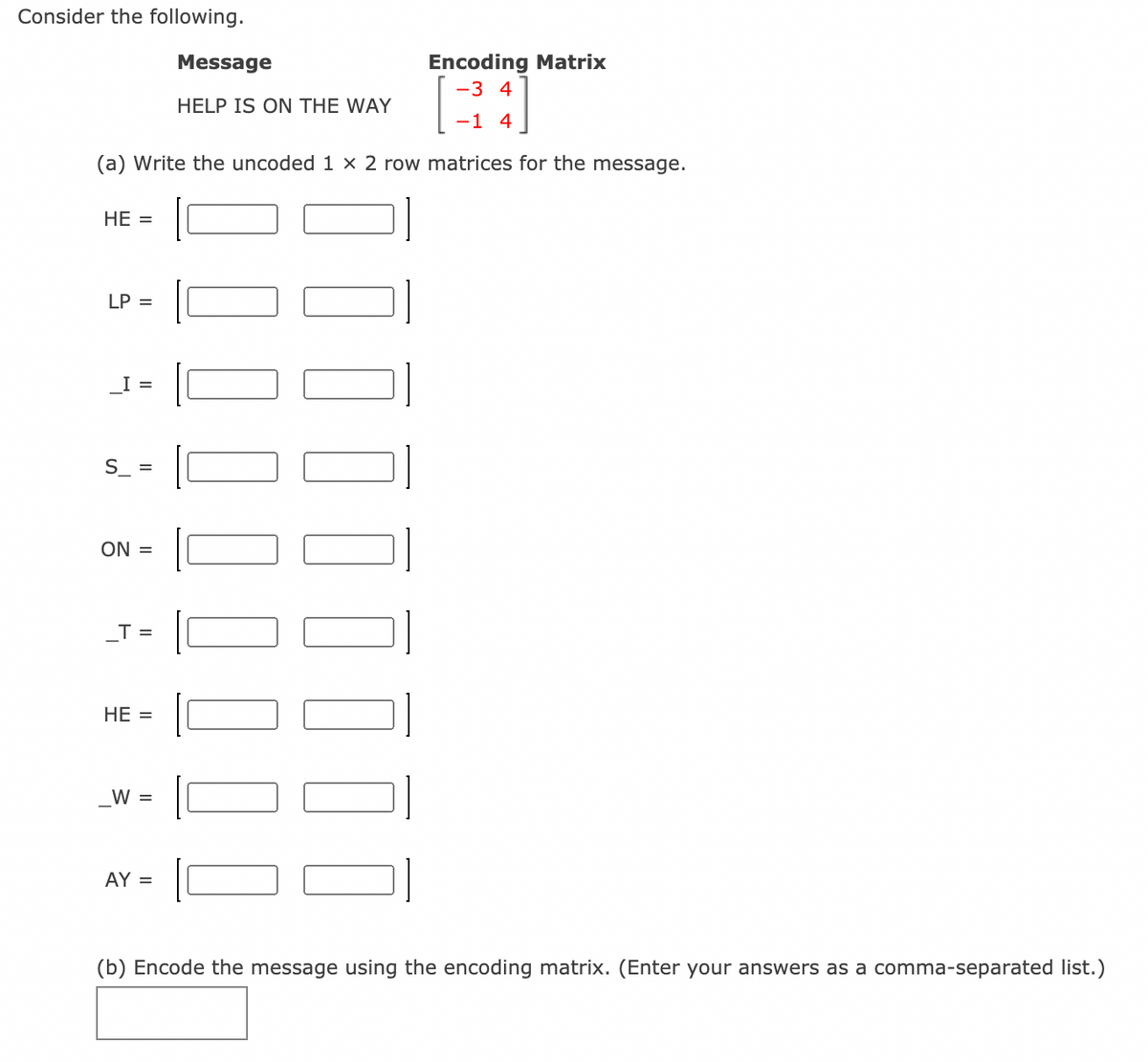 Consider the following.
Message
Encoding Matrix
-3 4
HELP IS ON THE WAY
-1 4
(a) Write the uncoded 1 x 2 row matrices for the message.
НЕ %3
LP =
I =
S =
ON =
_T =
НЕ —
W =
AY =
(b) Encode the message using the encoding matrix. (Enter your answers as a comma-separated list.)
I II||||||
