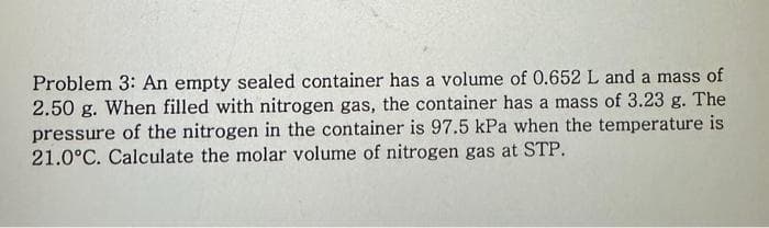 Problem 3: An empty sealed container has a volume of 0.652 L and a mass of
2.50 g. When filled with nitrogen gas, the container has a mass of 3.23 g. The
pressure of the nitrogen in the container is 97.5 kPa when the temperature is
21.0°C. Calculate the molar volume of nitrogen gas at STP.