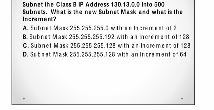 Subnet the Class B IP Address 130.13.0.0 into 500
Subnets. What is the new Subnet Mask and what is the
Increment?
A. Subnet Mask 255.255.255.0 with an Increment of 2
B. Subnet Mask 255.255.255.192 with an Increment of 128
C. Subnet Mask 255.255.255.128 with an Increment of 128
D. Subnet Mask 255.255.255.128 with an Increment of 64