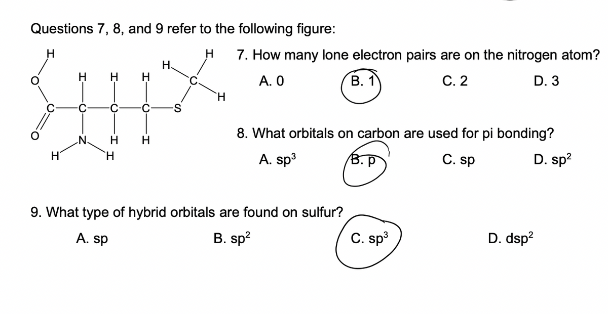 Questions 7, 8, and 9 refer to the following figure:
H
H
H
H
H
H
H H
H
H.
H
7. How many lone electron pairs are on the nitrogen atom?
A. 0
B. 1
C. 2
D. 3
8. What orbitals on carbon are used for pi bonding?
C. sp
D. sp²
A. sp³
9. What type of hybrid orbitals are found on sulfur?
B. sp²
A. sp
C. sp³
D. dsp²